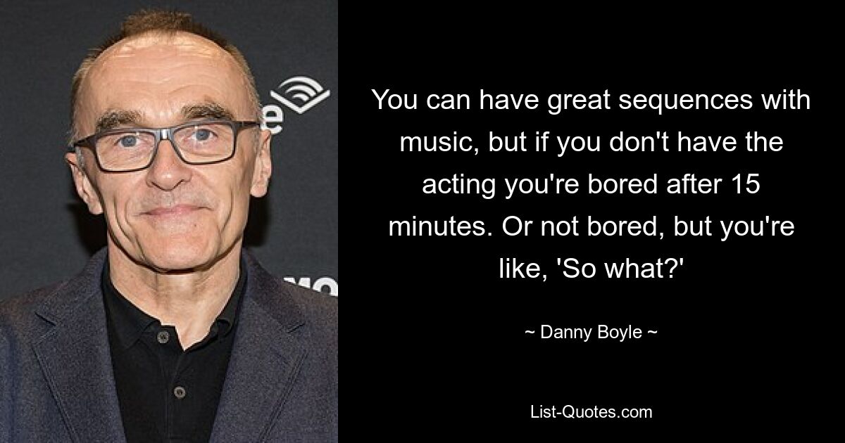 You can have great sequences with music, but if you don't have the acting you're bored after 15 minutes. Or not bored, but you're like, 'So what?' — © Danny Boyle