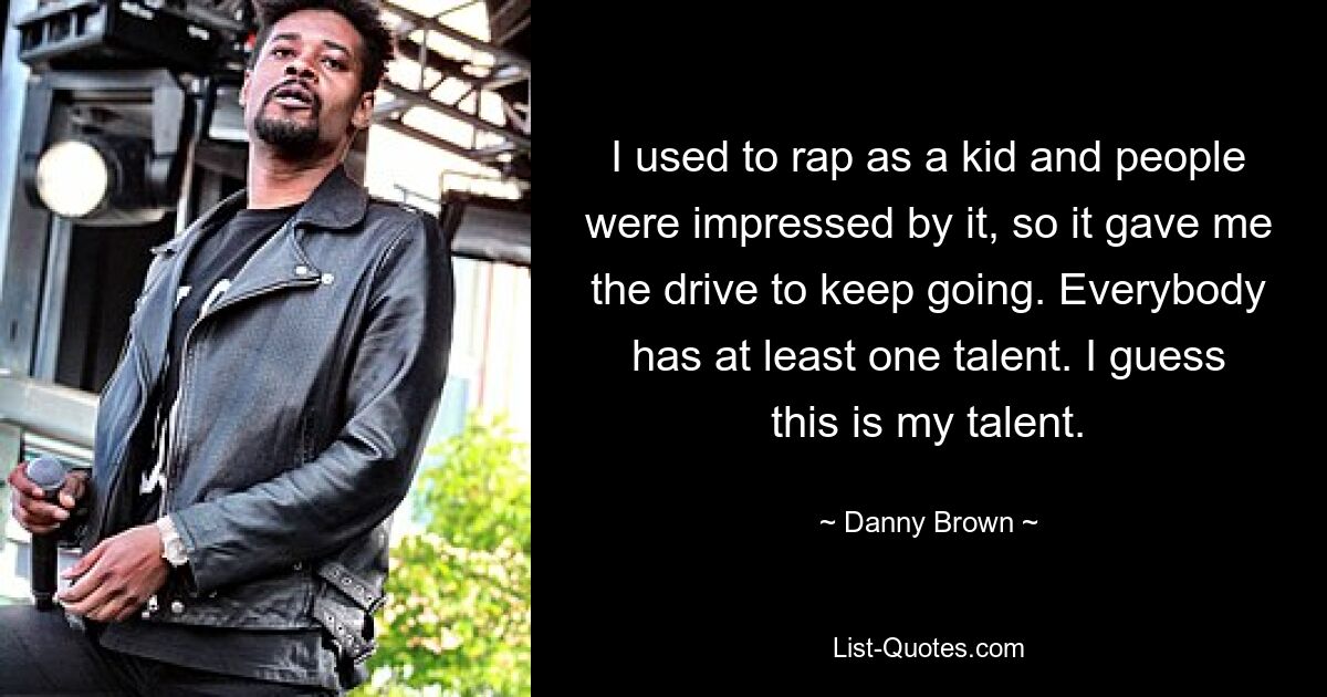 I used to rap as a kid and people were impressed by it, so it gave me the drive to keep going. Everybody has at least one talent. I guess this is my talent. — © Danny Brown