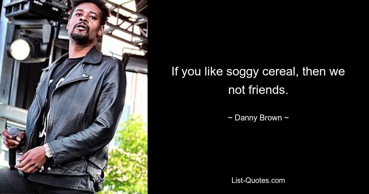 If you like soggy cereal, then we not friends. — © Danny Brown