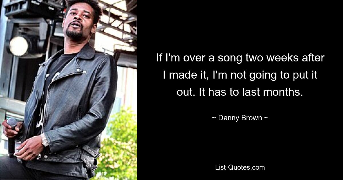 If I'm over a song two weeks after I made it, I'm not going to put it out. It has to last months. — © Danny Brown