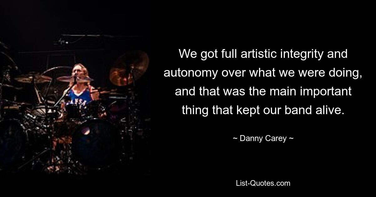 We got full artistic integrity and autonomy over what we were doing, and that was the main important thing that kept our band alive. — © Danny Carey