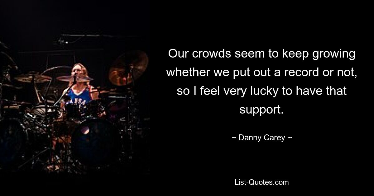 Our crowds seem to keep growing whether we put out a record or not, so I feel very lucky to have that support. — © Danny Carey