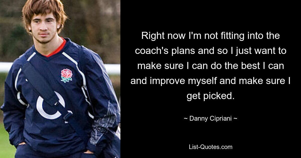 Right now I'm not fitting into the coach's plans and so I just want to make sure I can do the best I can and improve myself and make sure I get picked. — © Danny Cipriani