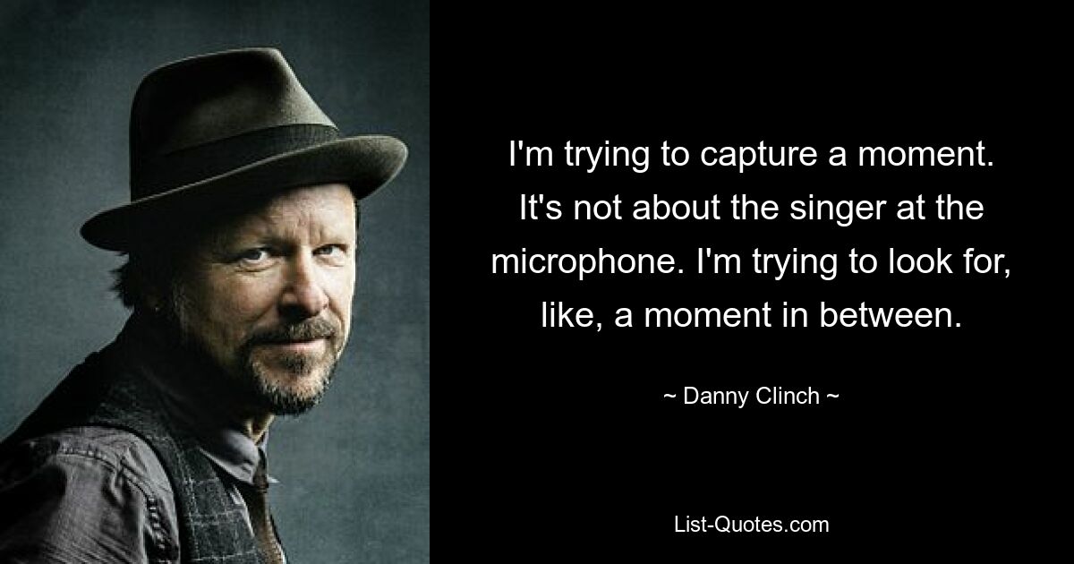 I'm trying to capture a moment. It's not about the singer at the microphone. I'm trying to look for, like, a moment in between. — © Danny Clinch