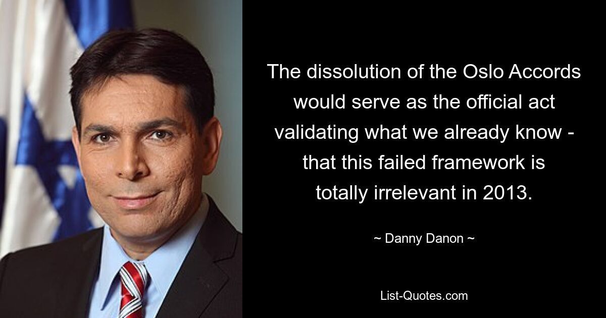 The dissolution of the Oslo Accords would serve as the official act validating what we already know - that this failed framework is totally irrelevant in 2013. — © Danny Danon