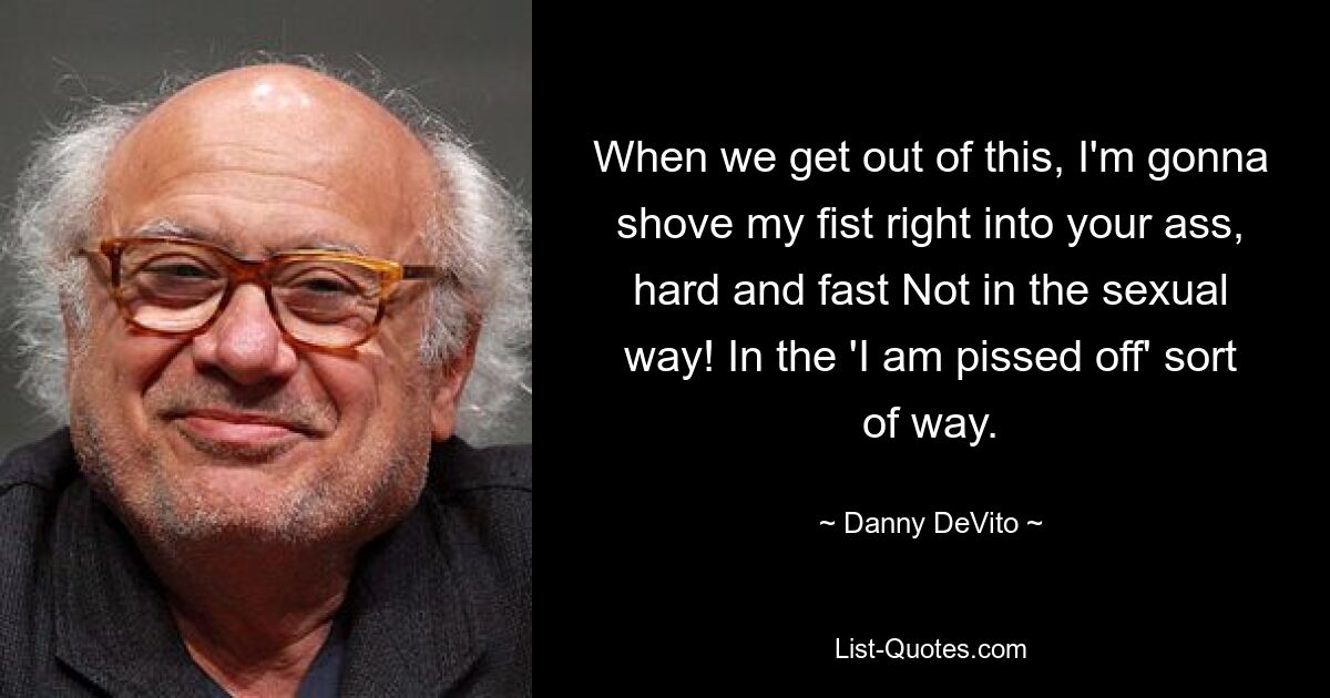 When we get out of this, I'm gonna shove my fist right into your ass, hard and fast Not in the sexual way! In the 'I am pissed off' sort of way. — © Danny DeVito