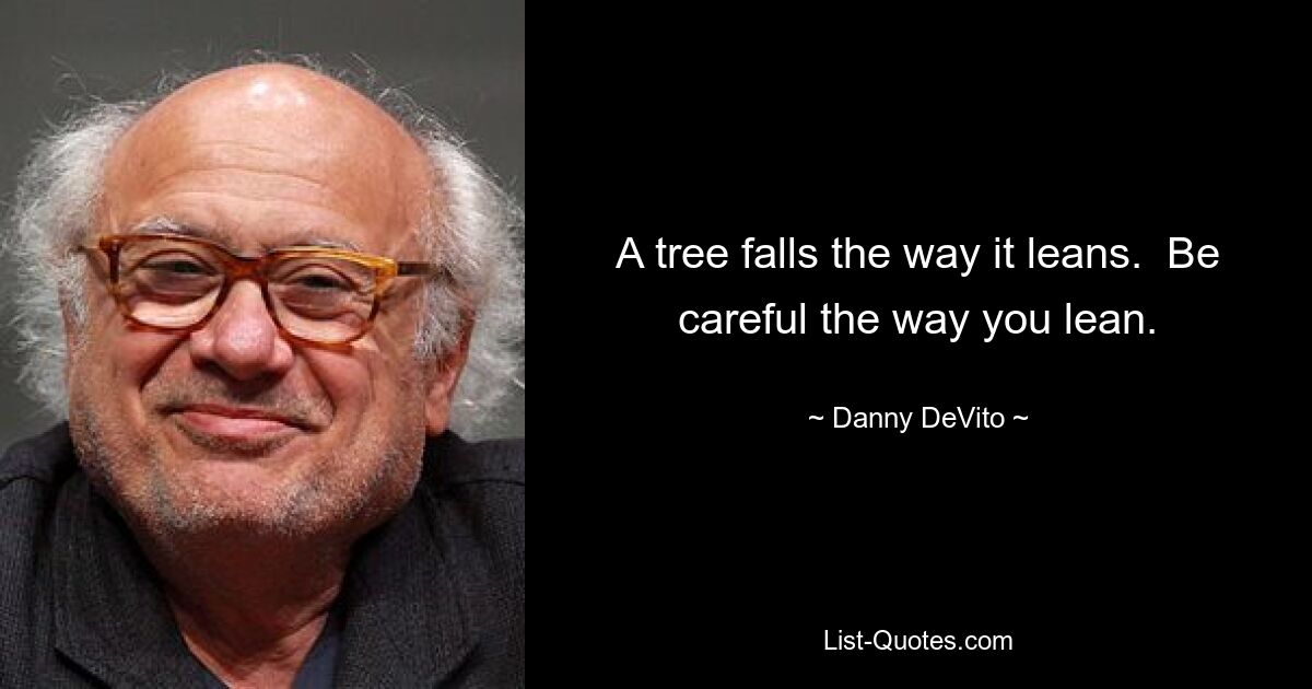 A tree falls the way it leans.  Be careful the way you lean. — © Danny DeVito