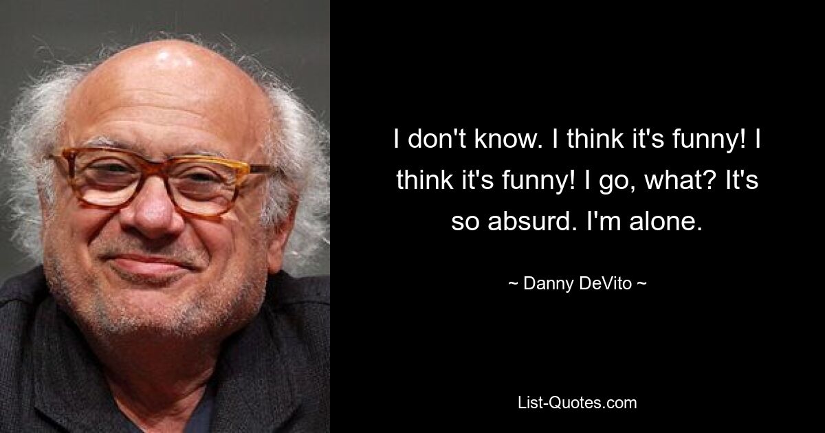 I don't know. I think it's funny! I think it's funny! I go, what? It's so absurd. I'm alone. — © Danny DeVito