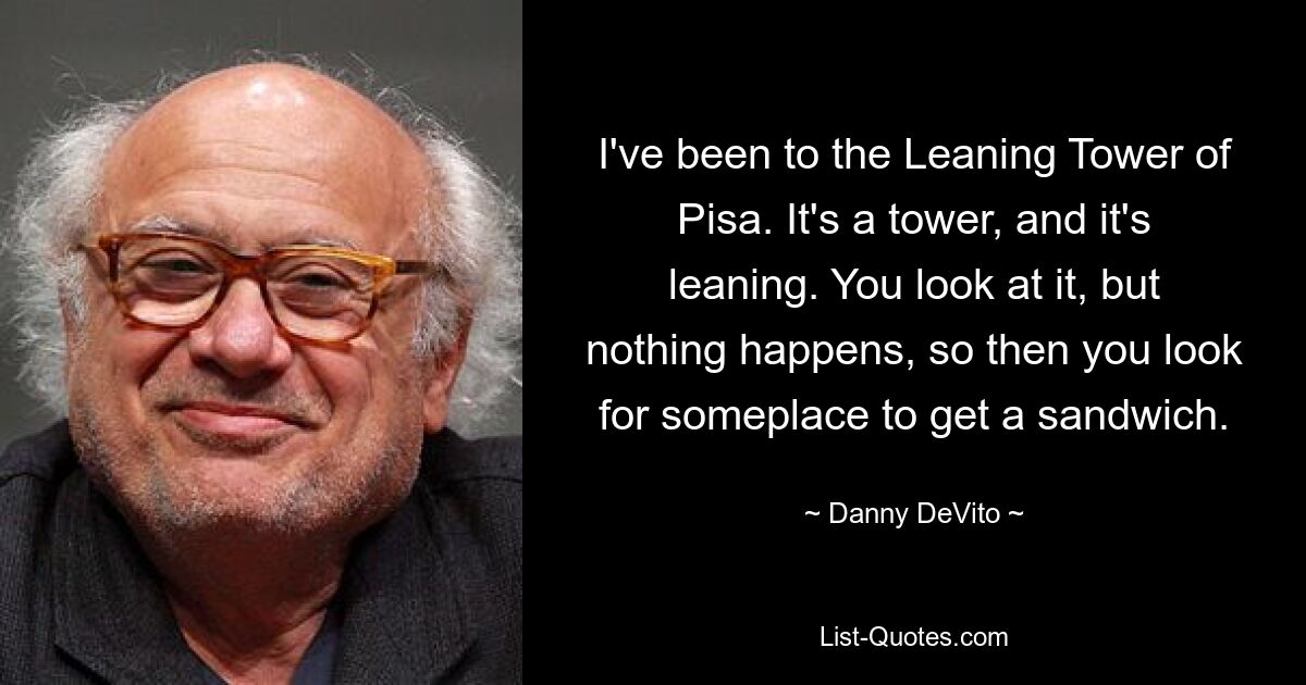 I've been to the Leaning Tower of Pisa. It's a tower, and it's leaning. You look at it, but nothing happens, so then you look for someplace to get a sandwich. — © Danny DeVito