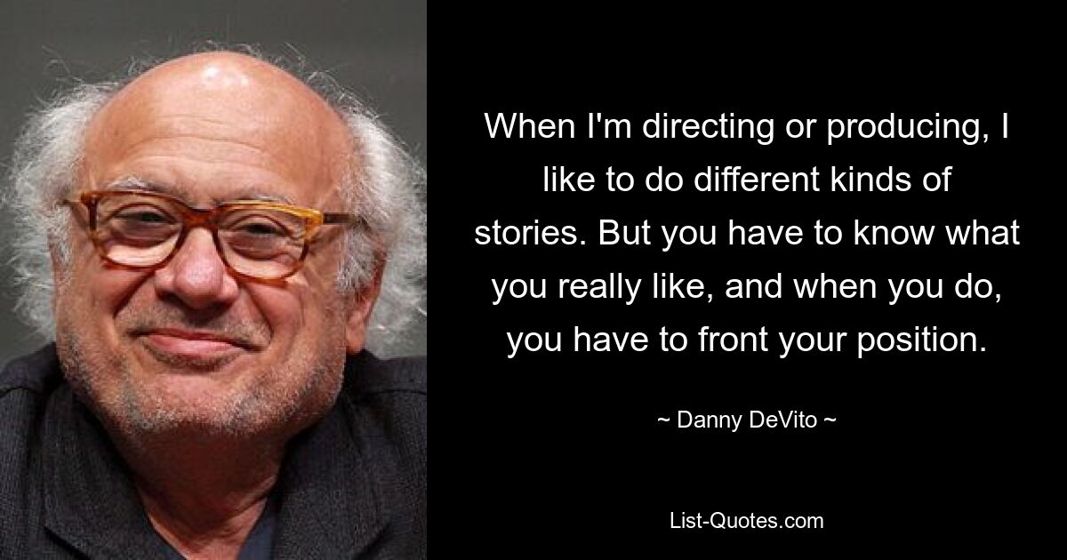 When I'm directing or producing, I like to do different kinds of stories. But you have to know what you really like, and when you do, you have to front your position. — © Danny DeVito