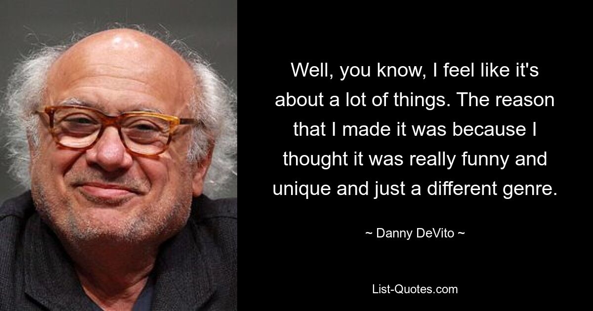 Well, you know, I feel like it's about a lot of things. The reason that I made it was because I thought it was really funny and unique and just a different genre. — © Danny DeVito