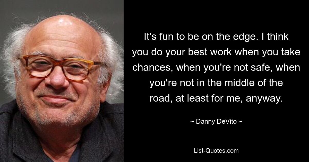 It's fun to be on the edge. I think you do your best work when you take chances, when you're not safe, when you're not in the middle of the road, at least for me, anyway. — © Danny DeVito