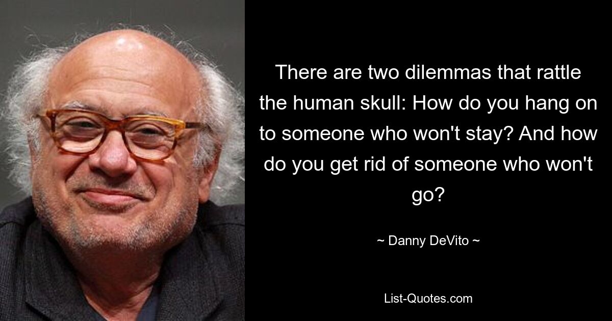 There are two dilemmas that rattle the human skull: How do you hang on to someone who won't stay? And how do you get rid of someone who won't go? — © Danny DeVito