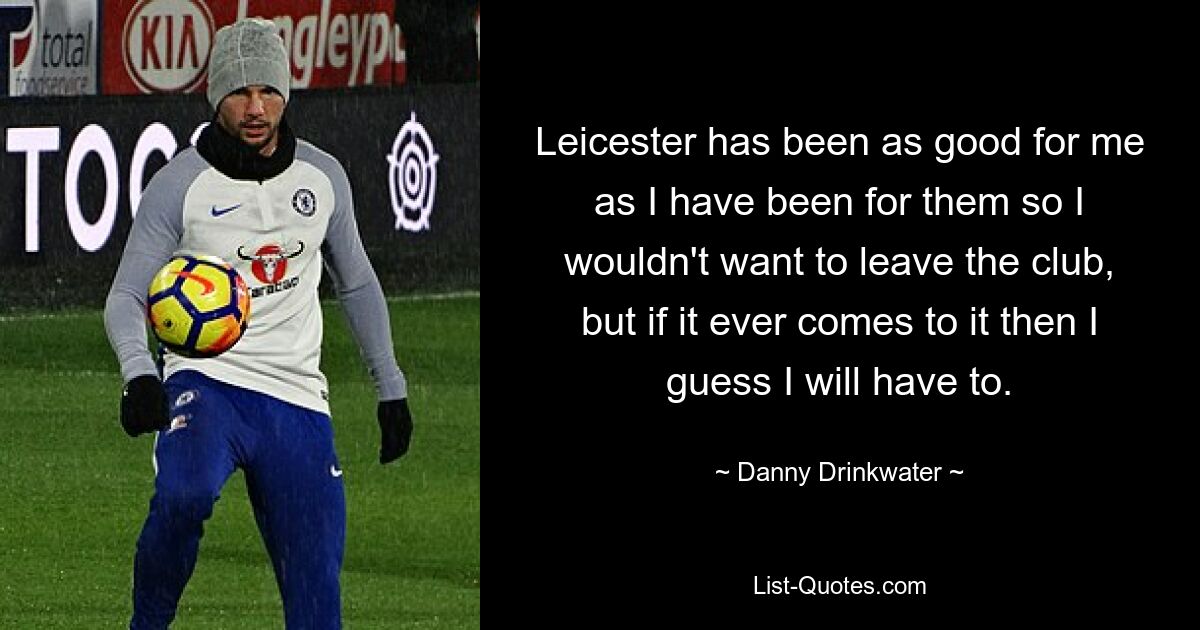 Leicester has been as good for me as I have been for them so I wouldn't want to leave the club, but if it ever comes to it then I guess I will have to. — © Danny Drinkwater