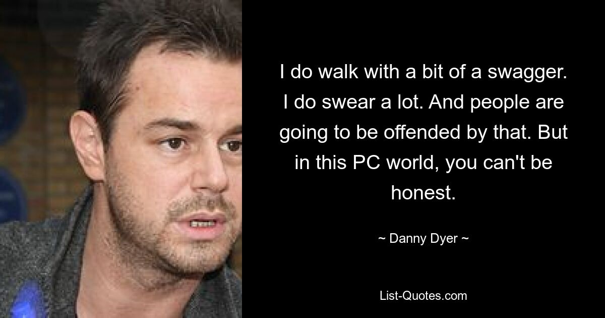 I do walk with a bit of a swagger. I do swear a lot. And people are going to be offended by that. But in this PC world, you can't be honest. — © Danny Dyer