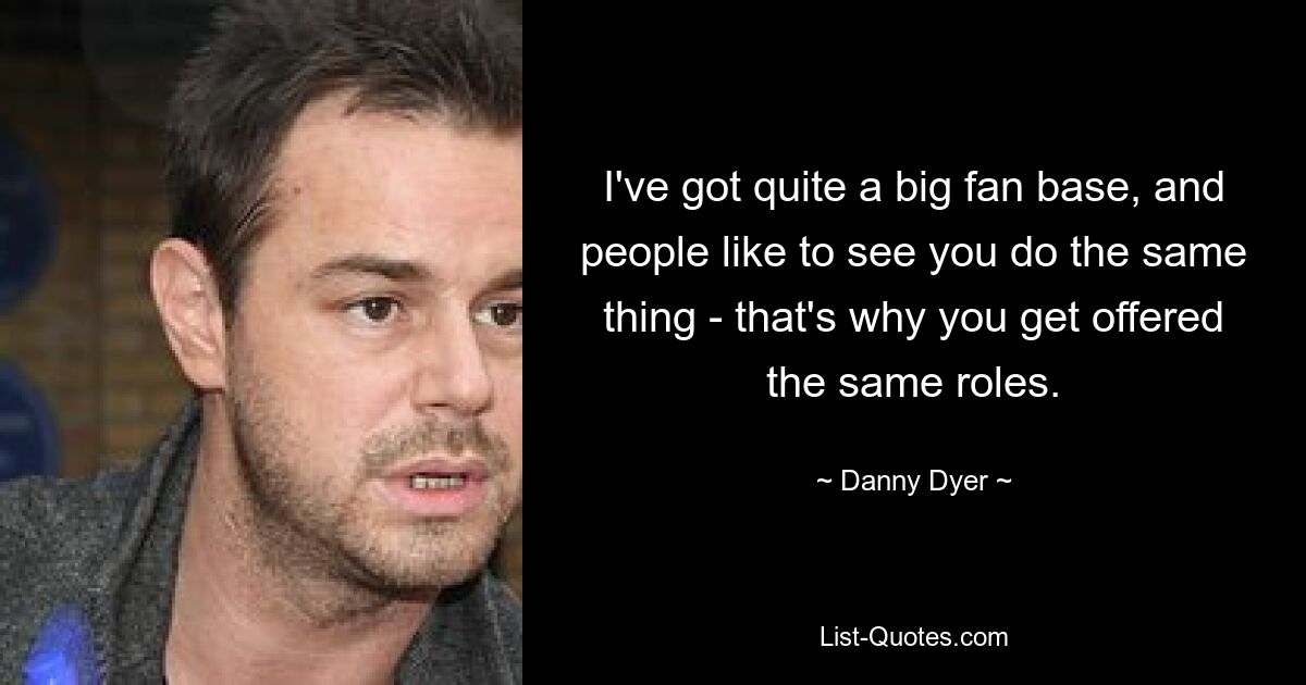 I've got quite a big fan base, and people like to see you do the same thing - that's why you get offered the same roles. — © Danny Dyer