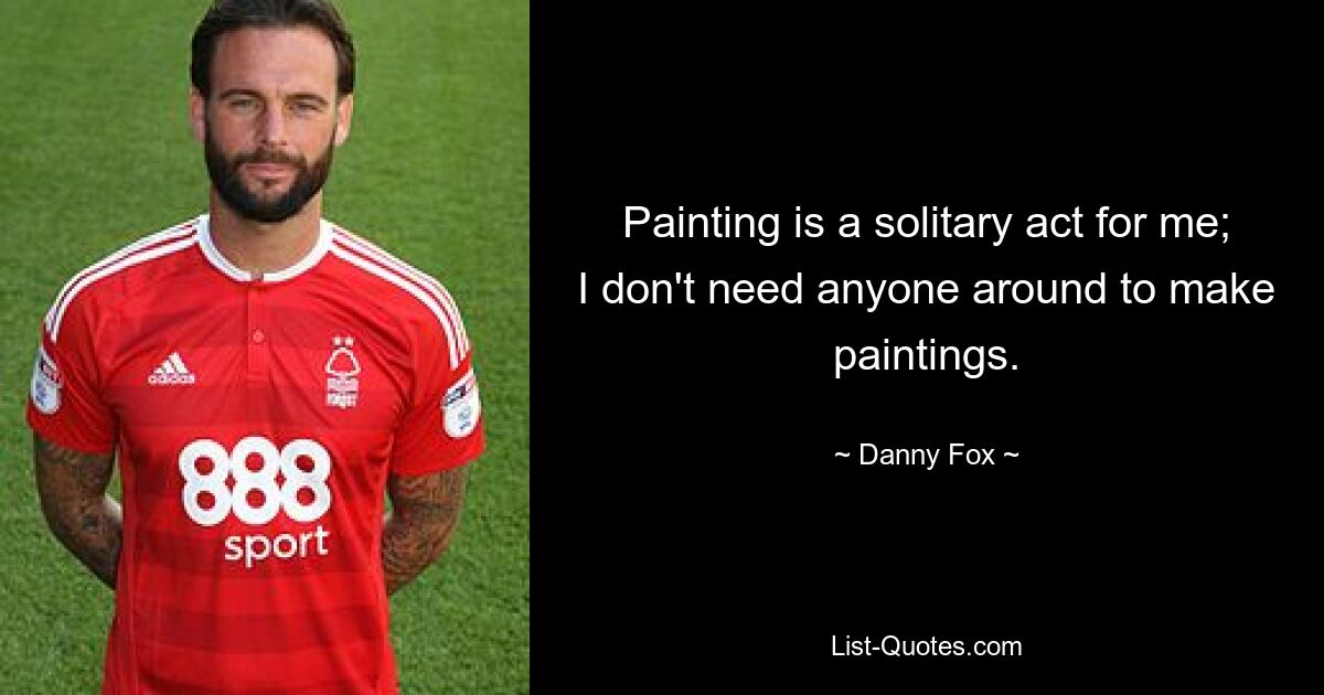 Painting is a solitary act for me; I don't need anyone around to make paintings. — © Danny Fox