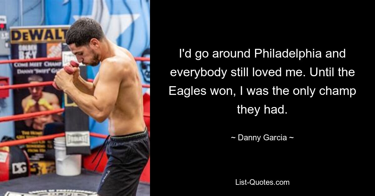 I'd go around Philadelphia and everybody still loved me. Until the Eagles won, I was the only champ they had. — © Danny Garcia