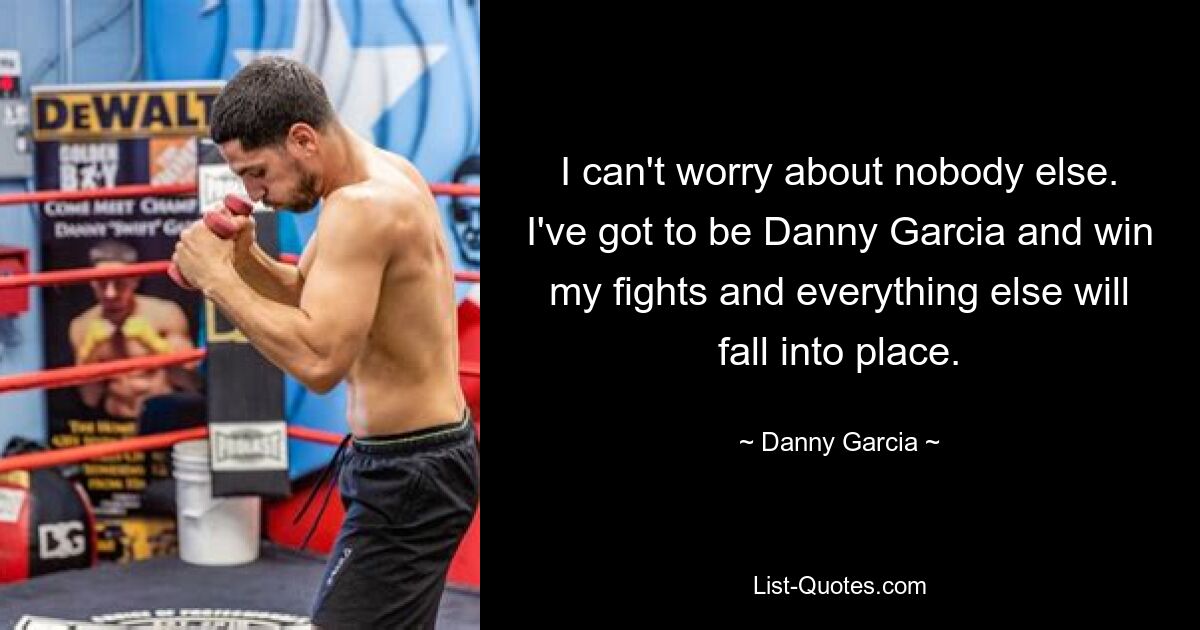 I can't worry about nobody else. I've got to be Danny Garcia and win my fights and everything else will fall into place. — © Danny Garcia