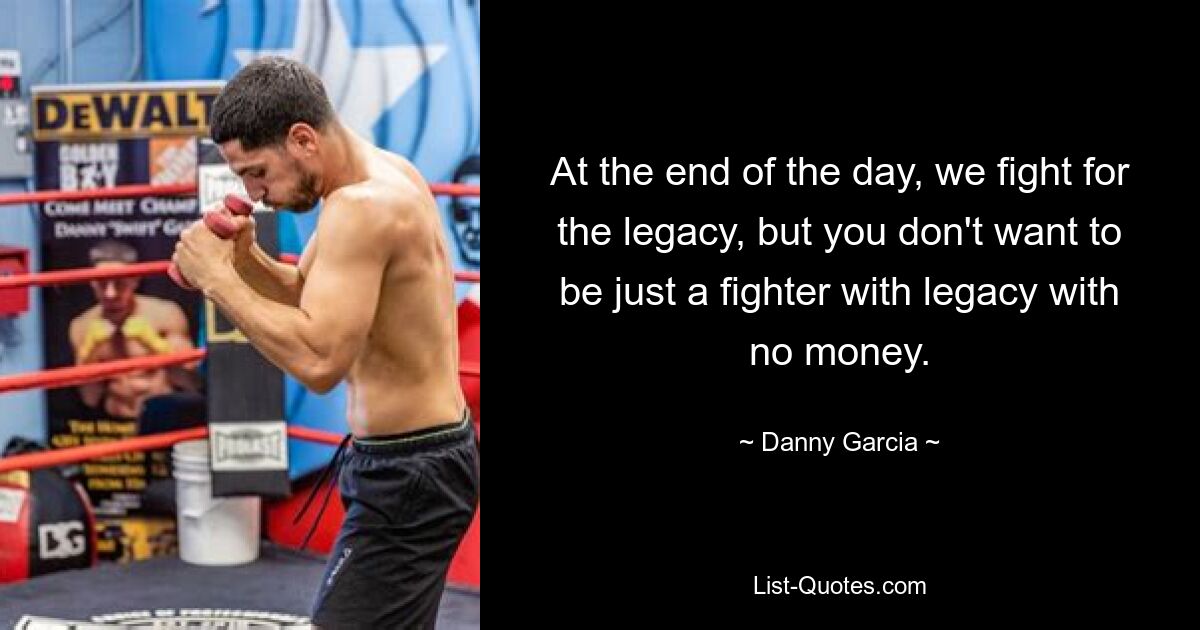 At the end of the day, we fight for the legacy, but you don't want to be just a fighter with legacy with no money. — © Danny Garcia