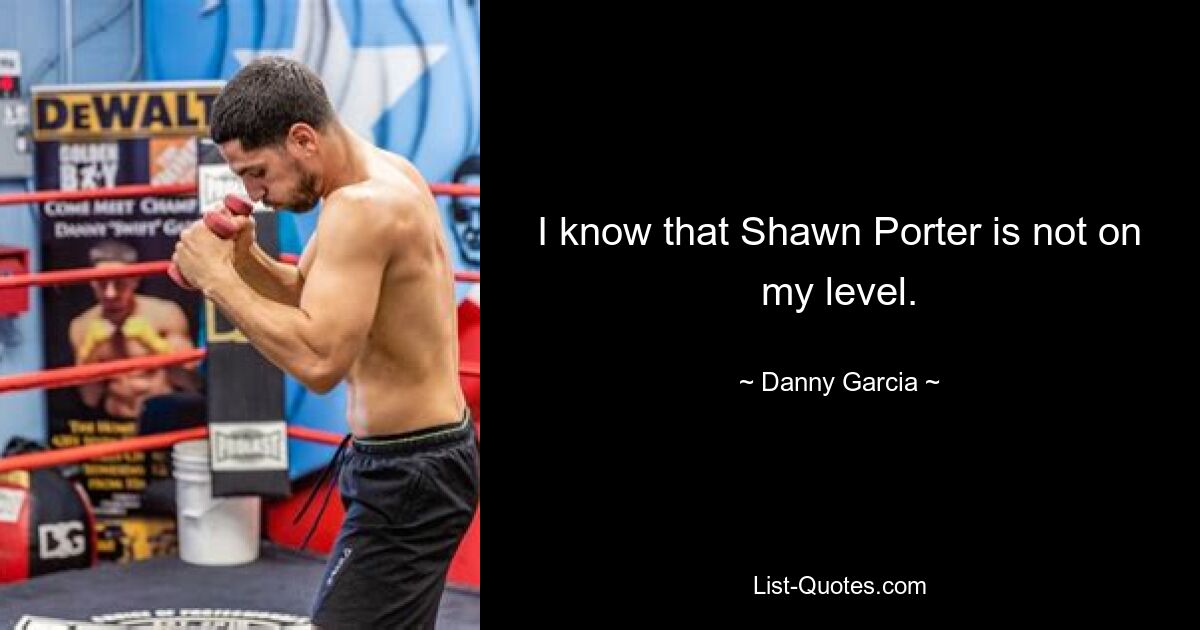 I know that Shawn Porter is not on my level. — © Danny Garcia