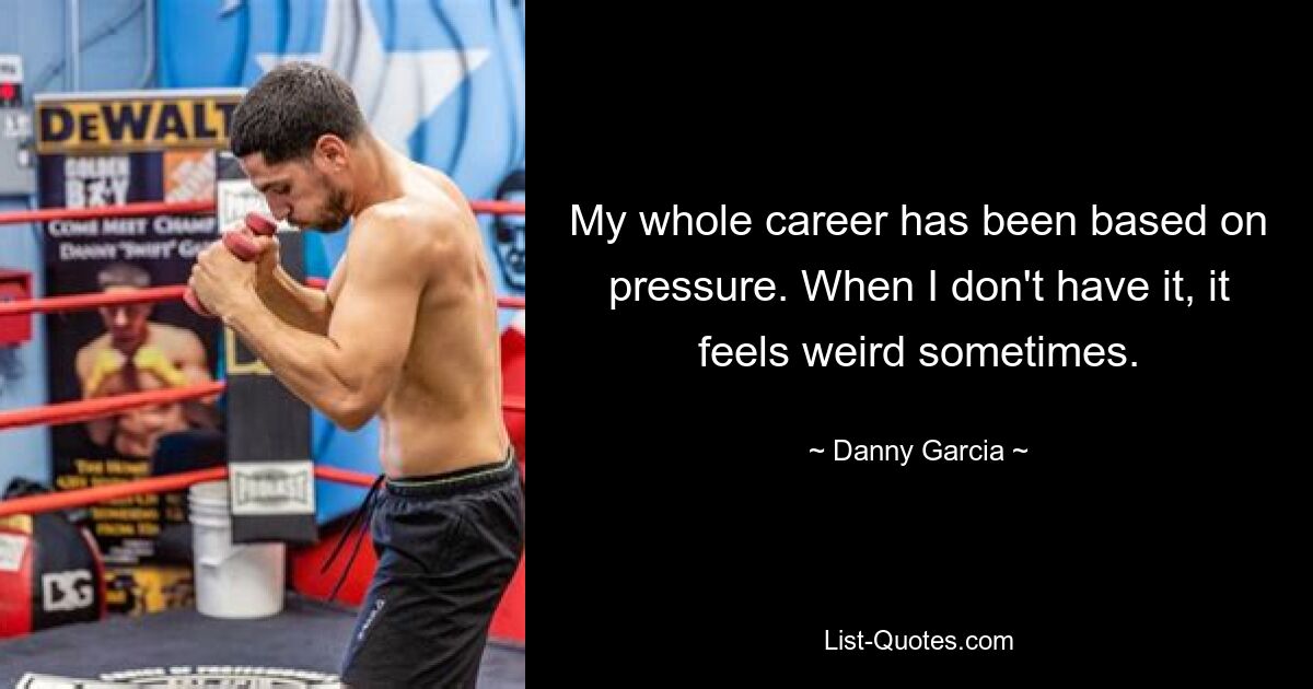 My whole career has been based on pressure. When I don't have it, it feels weird sometimes. — © Danny Garcia