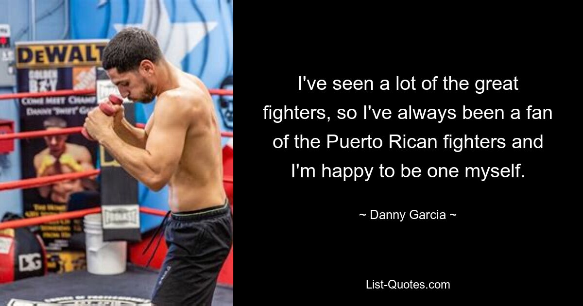 I've seen a lot of the great fighters, so I've always been a fan of the Puerto Rican fighters and I'm happy to be one myself. — © Danny Garcia