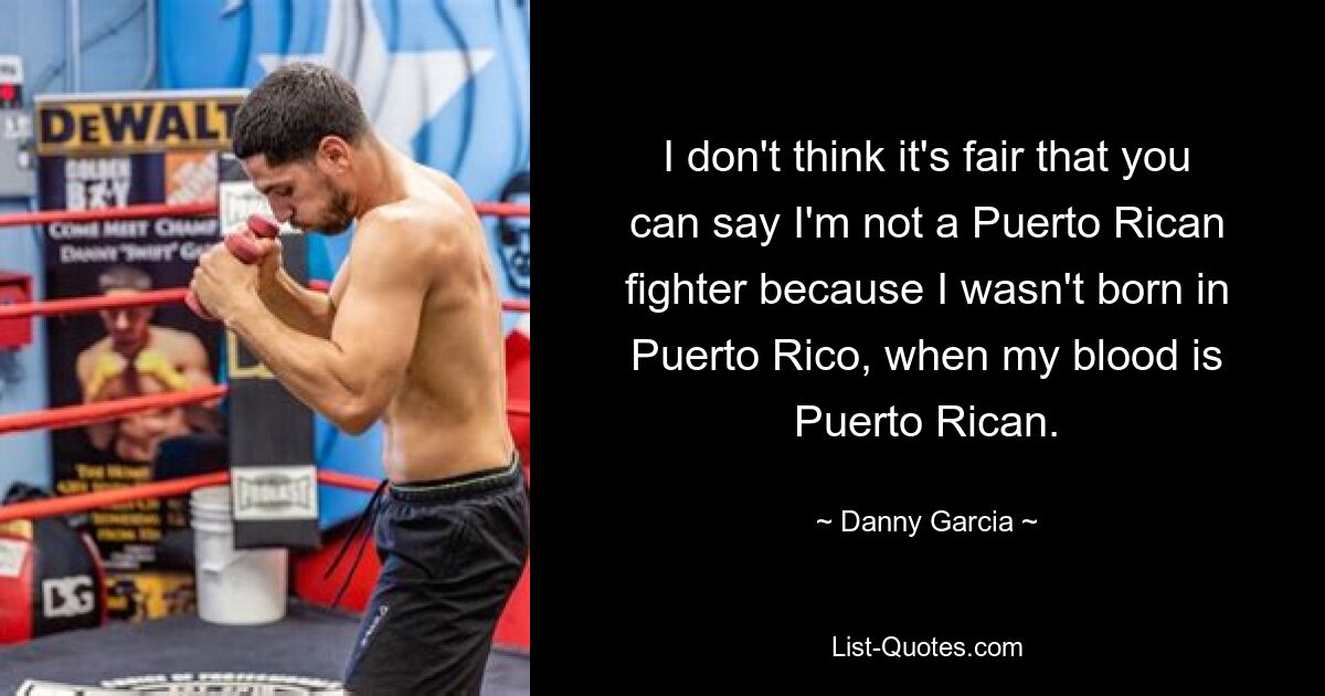 I don't think it's fair that you can say I'm not a Puerto Rican fighter because I wasn't born in Puerto Rico, when my blood is Puerto Rican. — © Danny Garcia