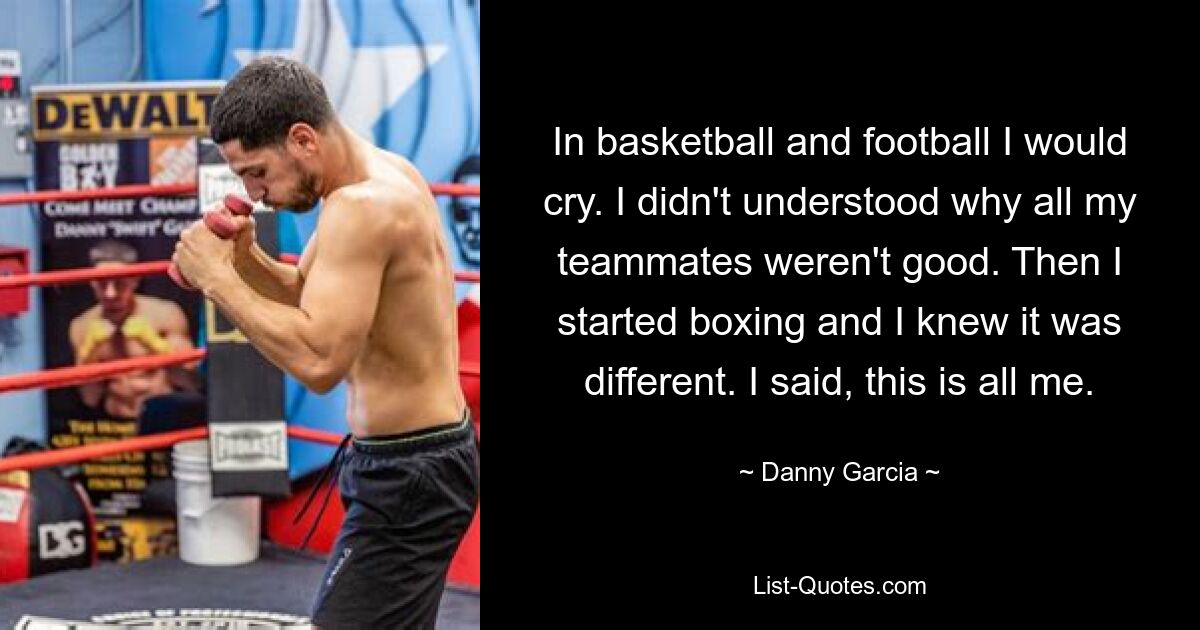 In basketball and football I would cry. I didn't understood why all my teammates weren't good. Then I started boxing and I knew it was different. I said, this is all me. — © Danny Garcia