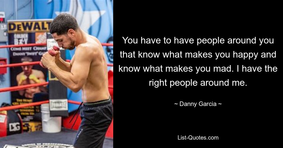 You have to have people around you that know what makes you happy and know what makes you mad. I have the right people around me. — © Danny Garcia