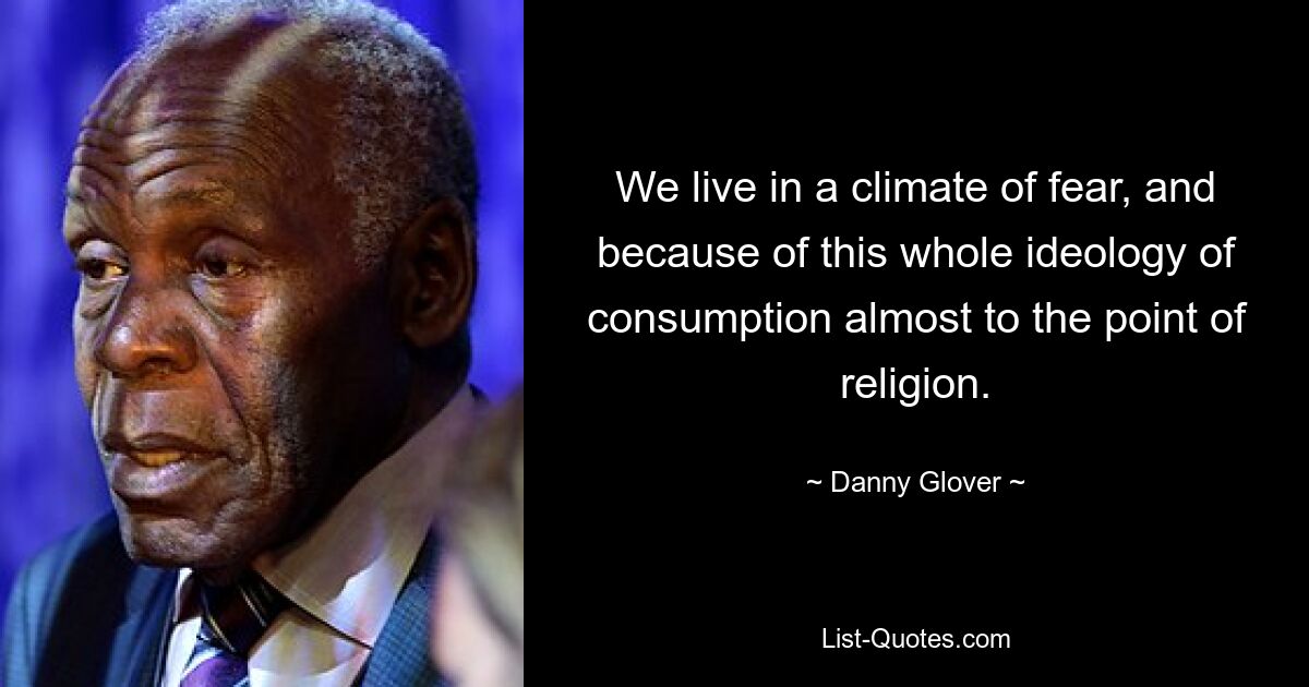 We live in a climate of fear, and because of this whole ideology of consumption almost to the point of religion. — © Danny Glover