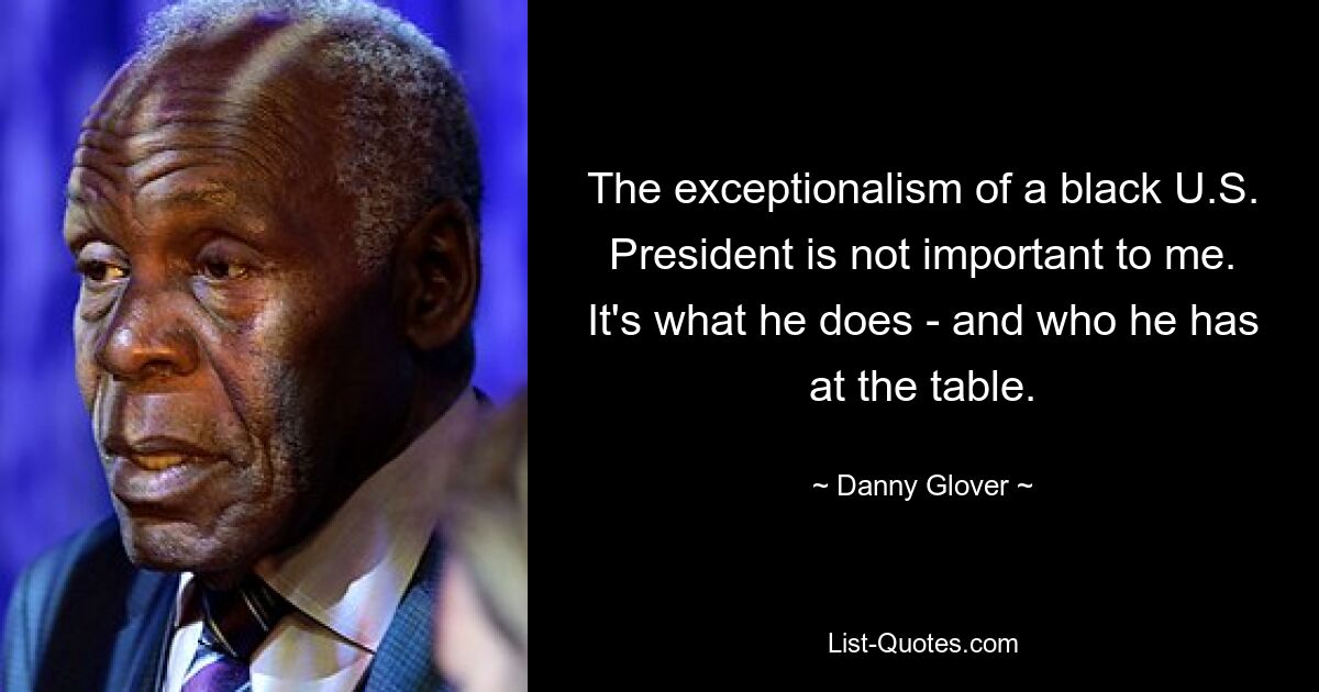 The exceptionalism of a black U.S. President is not important to me. It's what he does - and who he has at the table. — © Danny Glover