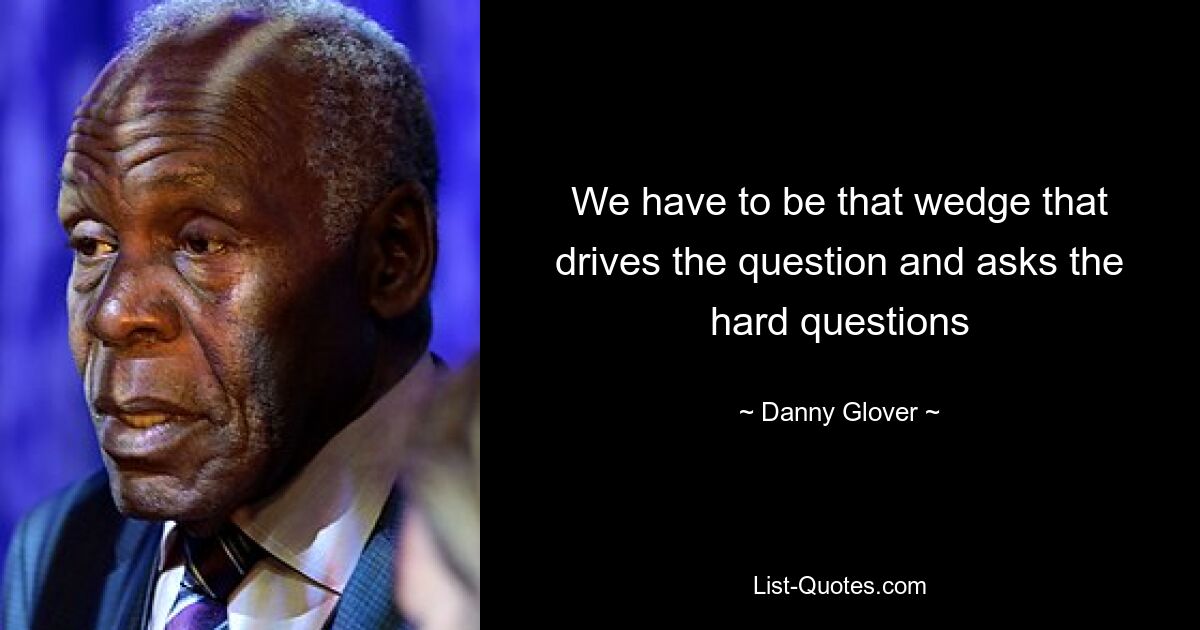 We have to be that wedge that drives the question and asks the hard questions — © Danny Glover