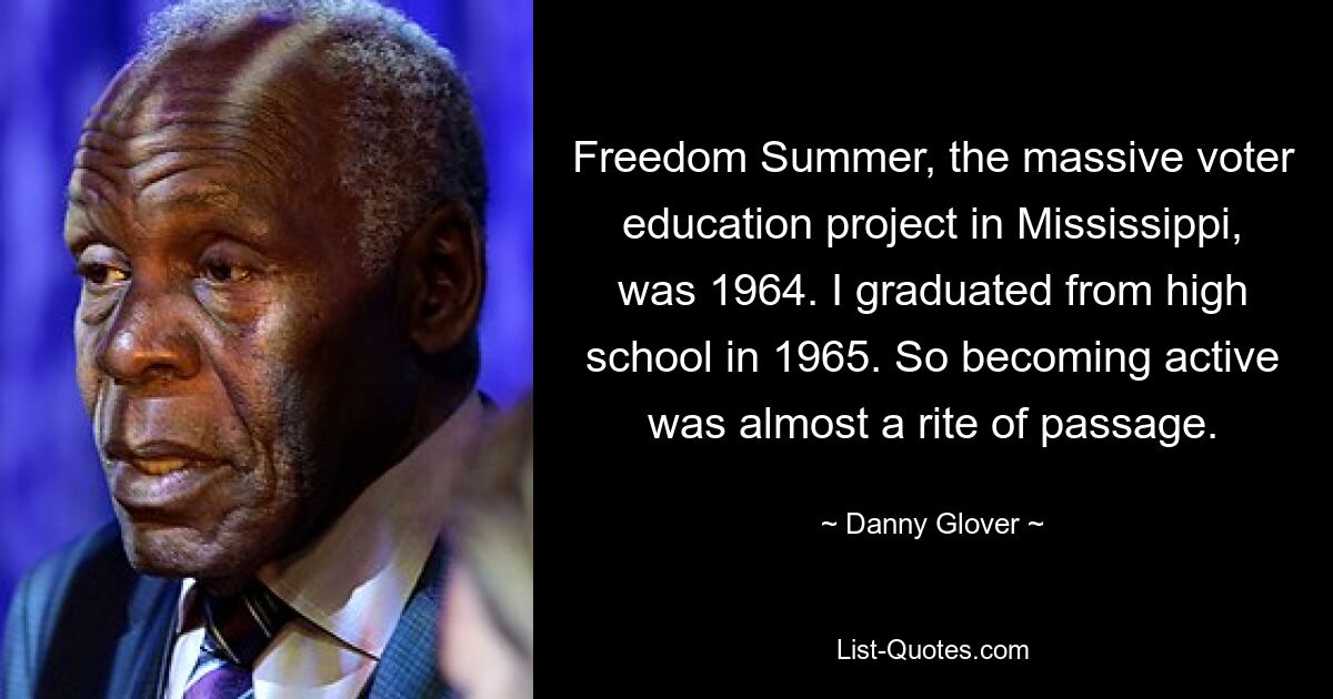 Freedom Summer, the massive voter education project in Mississippi, was 1964. I graduated from high school in 1965. So becoming active was almost a rite of passage. — © Danny Glover