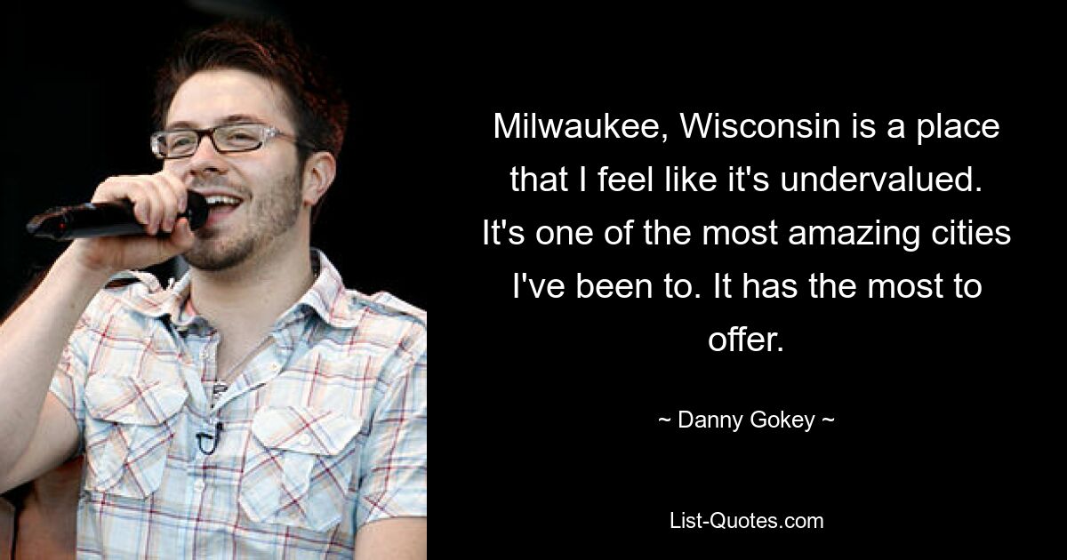 Milwaukee, Wisconsin is a place that I feel like it's undervalued. It's one of the most amazing cities I've been to. It has the most to offer. — © Danny Gokey