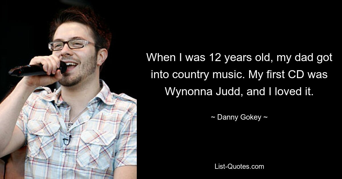 When I was 12 years old, my dad got into country music. My first CD was Wynonna Judd, and I loved it. — © Danny Gokey