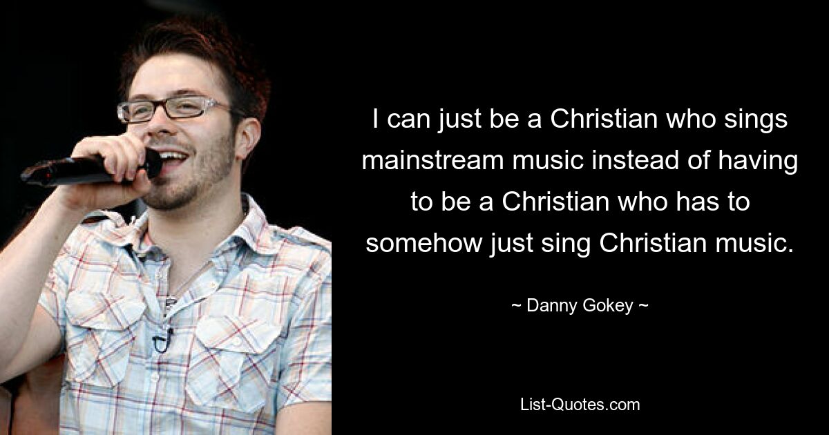 I can just be a Christian who sings mainstream music instead of having to be a Christian who has to somehow just sing Christian music. — © Danny Gokey