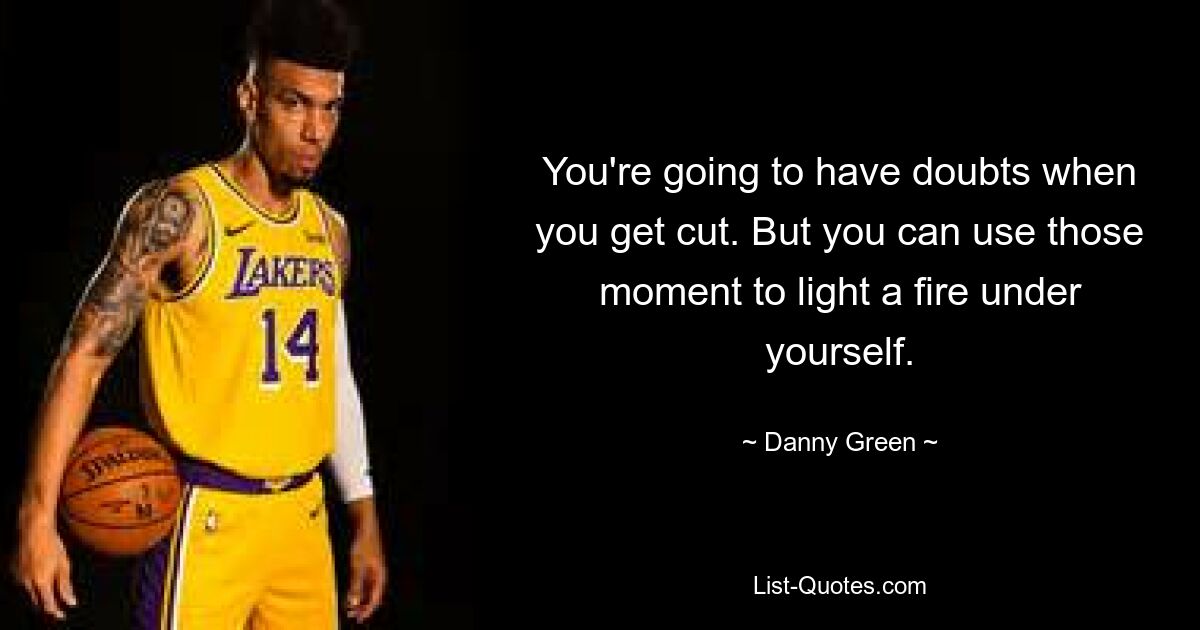 You're going to have doubts when you get cut. But you can use those moment to light a fire under yourself. — © Danny Green