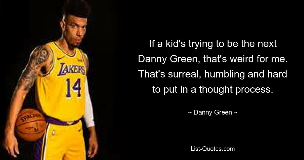 If a kid's trying to be the next Danny Green, that's weird for me. That's surreal, humbling and hard to put in a thought process. — © Danny Green