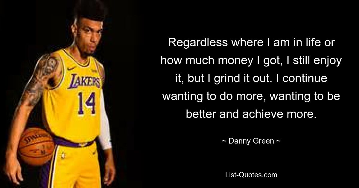 Regardless where I am in life or how much money I got, I still enjoy it, but I grind it out. I continue wanting to do more, wanting to be better and achieve more. — © Danny Green