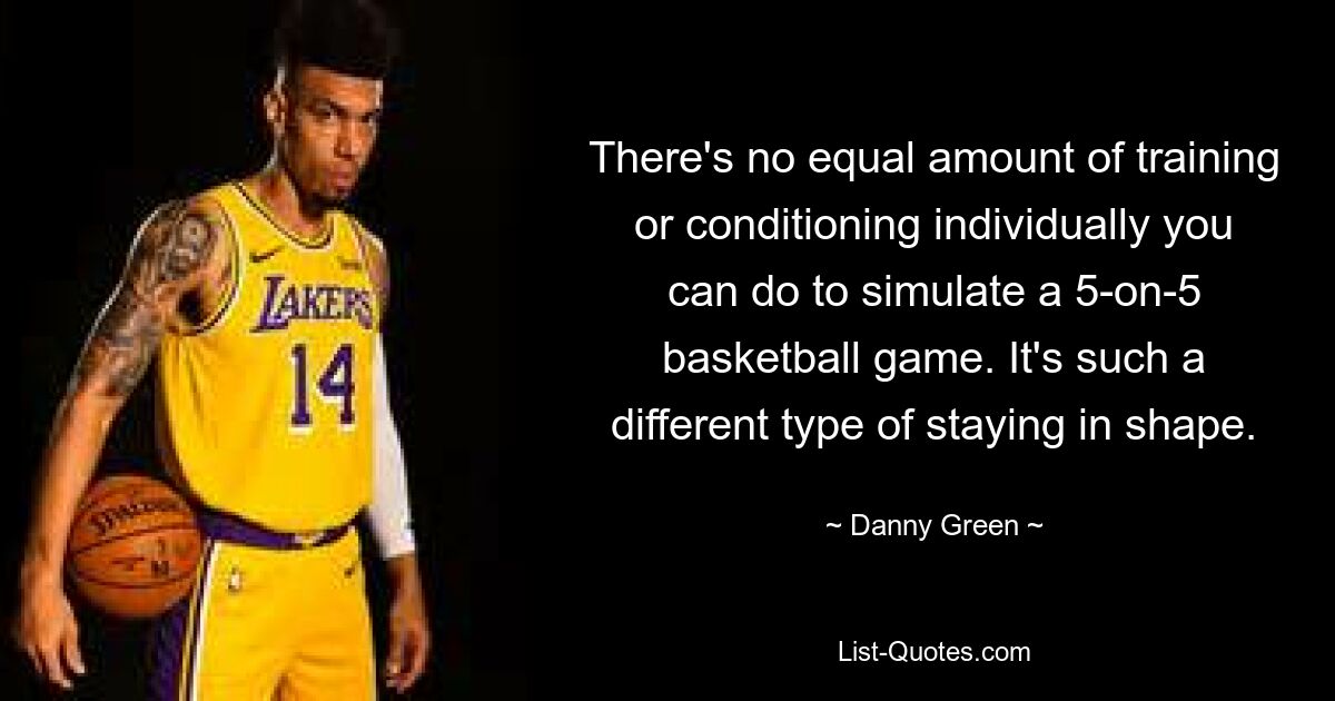 There's no equal amount of training or conditioning individually you can do to simulate a 5-on-5 basketball game. It's such a different type of staying in shape. — © Danny Green