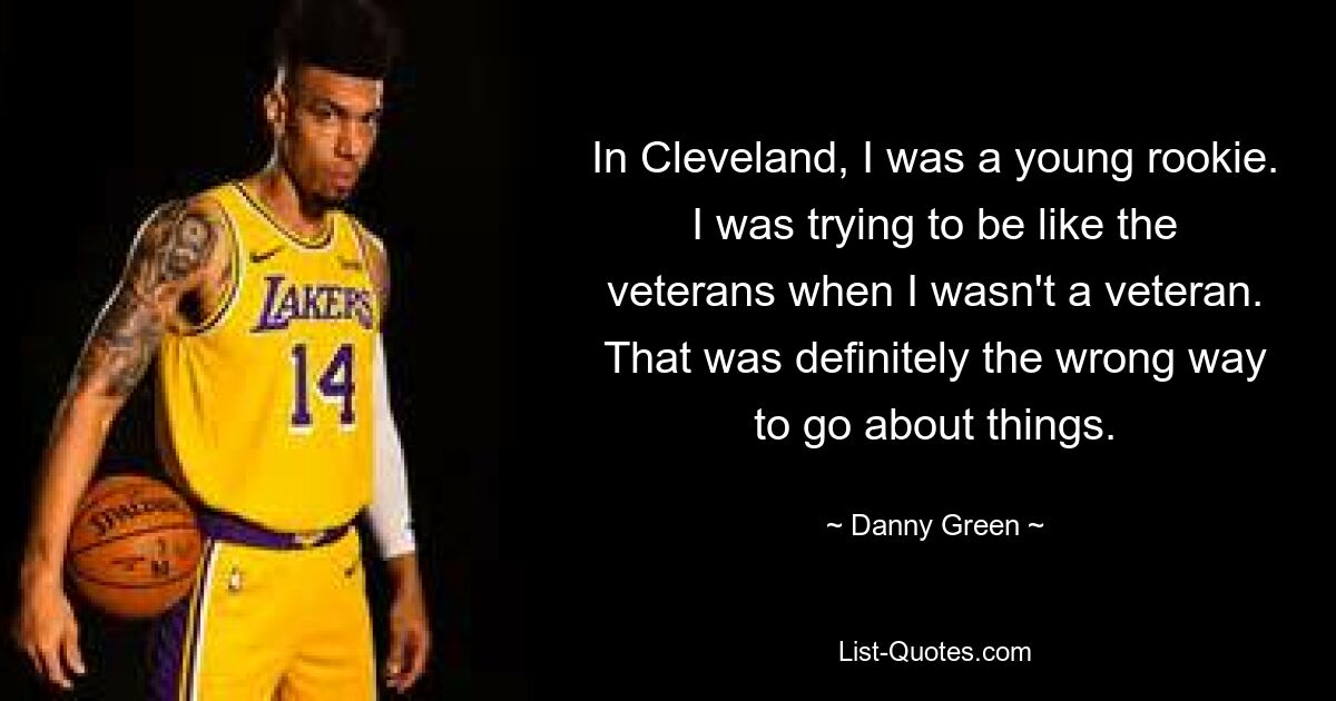 In Cleveland, I was a young rookie. I was trying to be like the veterans when I wasn't a veteran. That was definitely the wrong way to go about things. — © Danny Green