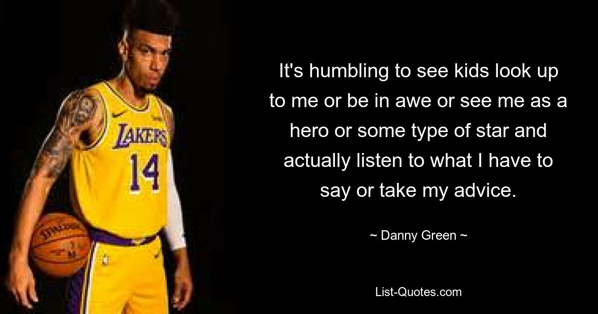 It's humbling to see kids look up to me or be in awe or see me as a hero or some type of star and actually listen to what I have to say or take my advice. — © Danny Green