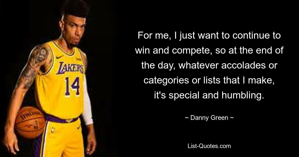 For me, I just want to continue to win and compete, so at the end of the day, whatever accolades or categories or lists that I make, it's special and humbling. — © Danny Green