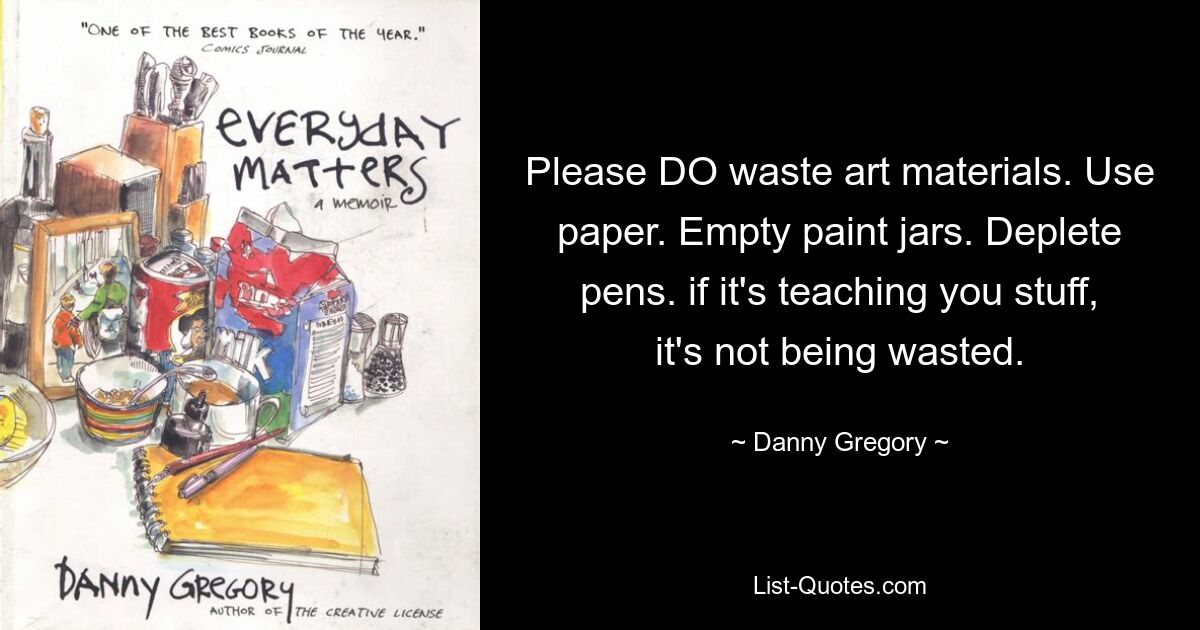 Please DO waste art materials. Use paper. Empty paint jars. Deplete pens. if it's teaching you stuff, it's not being wasted. — © Danny Gregory