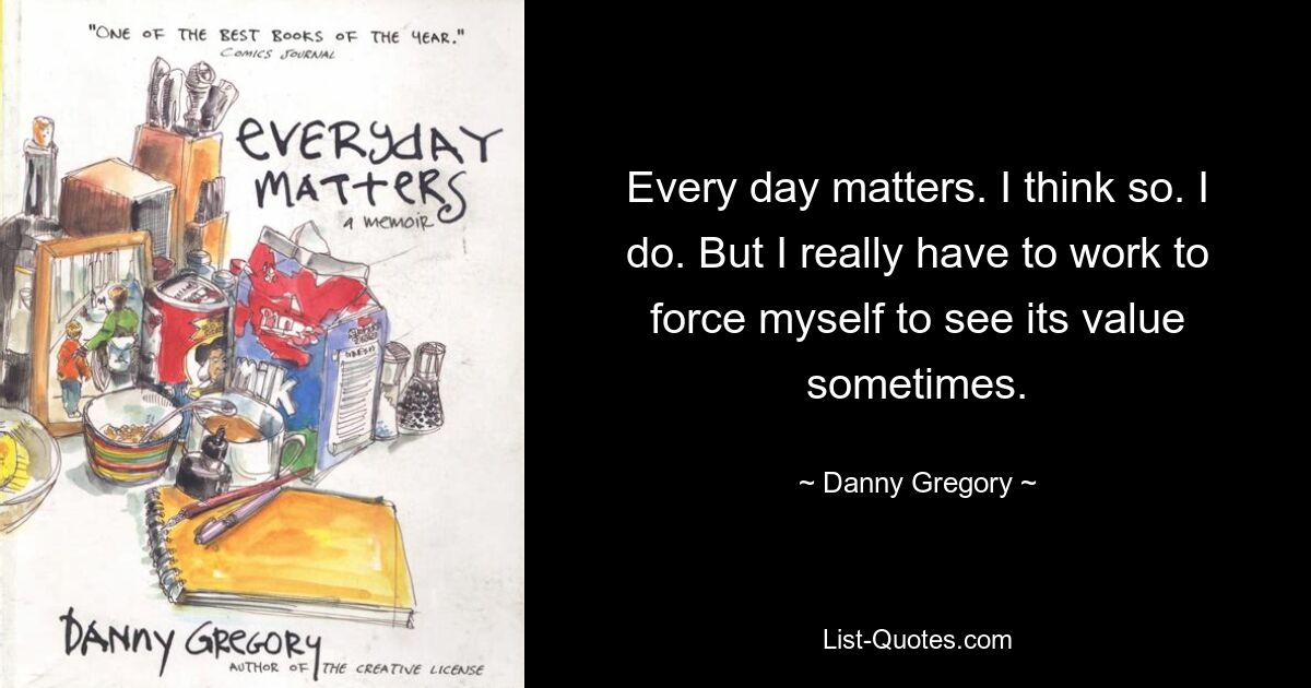 Every day matters. I think so. I do. But I really have to work to force myself to see its value sometimes. — © Danny Gregory