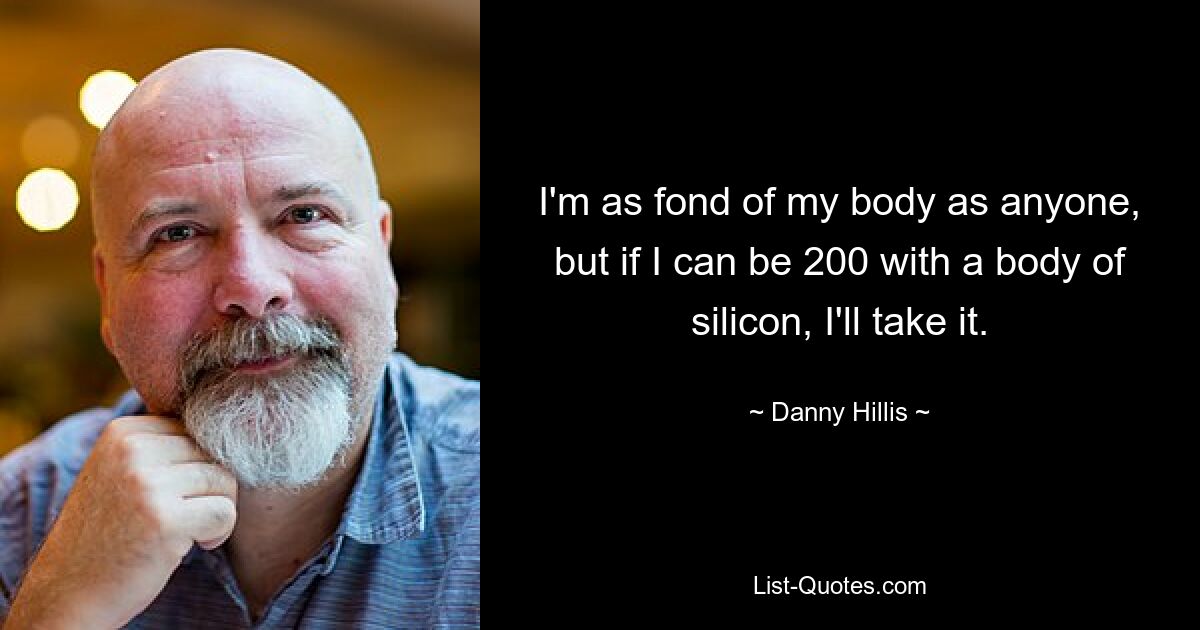 I'm as fond of my body as anyone, but if I can be 200 with a body of silicon, I'll take it. — © Danny Hillis