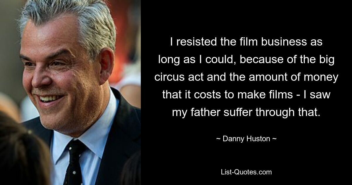 I resisted the film business as long as I could, because of the big circus act and the amount of money that it costs to make films - I saw my father suffer through that. — © Danny Huston