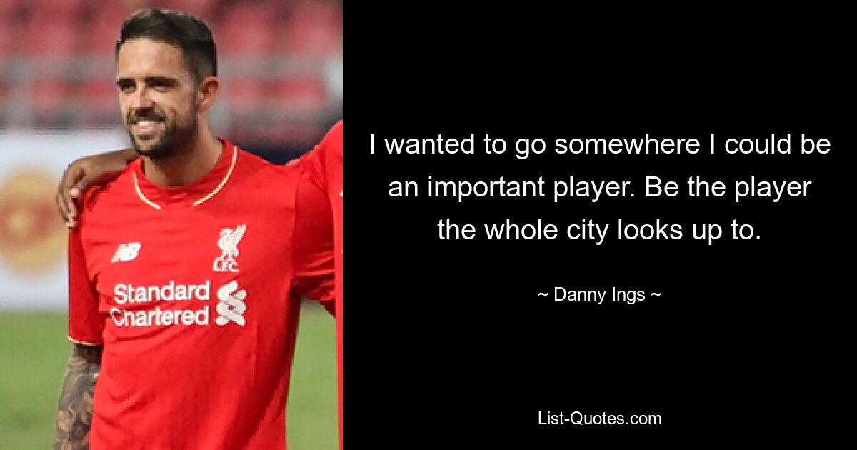 I wanted to go somewhere I could be an important player. Be the player the whole city looks up to. — © Danny Ings