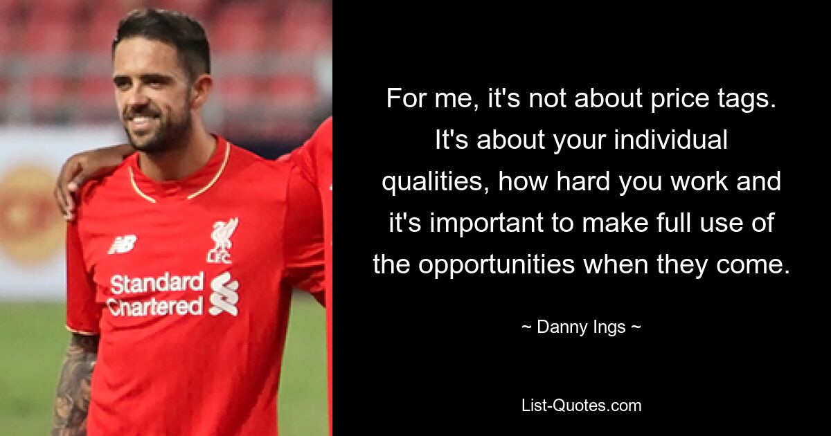 For me, it's not about price tags. It's about your individual qualities, how hard you work and it's important to make full use of the opportunities when they come. — © Danny Ings